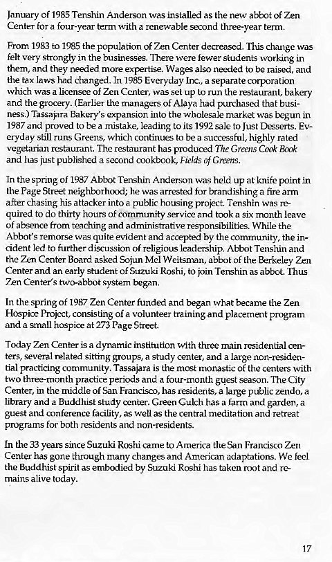 Machine generated alternative text:
January of 1985 Tenshin Anderson was installed as the new abbot of Zen 
Center for a four-year term with a renewable second three-year term. 
From 1983 to 1985 the population of Zen Center decreased. change was 
felt very strongly in the businesses. There were fewer students working in 
them, and they needed more expertise. Wages also needed to be raised, and 
the tax laws had changed. In 1985 Everyday Inc., a separate corporation 
which was a licensee of Zen Center, was set up to run the restaurant, bakery 
and the grocery. (Earlier the managers of Alaya had purchased that busi- 
ness.) Tassajara Bakery's expansion into the wholesale market was begun in 
1987 and proved to be a mistake, leading to its 1992 sale to Just Desserts. Ev- 
eryday still runs Greens, which continues to be a successful, highly rated 
vegetarian restaurant. The restaurant has produced "171b' Greens Cook Book 
and has just published a second cookbook, Fields of Greens. 
In the spring of 1987 Abbot Tenshin Anderson was held up at knife point in 
the Page Street neighborhood; he was arrested for brandishing a fire arm 
after chasing his attacker into a public housing prokct. Tenshin was re- 
quired to do thirty hours of comrnunity service and took a six month leave 
of absence from teaching and administrative responsibilities. While the 
Abbot's remorse was quite evident and accepted by the community, the in- 
cident led to further discussion of religious leadership. Abbot Tenshin and 
the Zen Center Board asked Sojun Mel Weitsman, abbot of the Berkeley Zen 
Center and an early student of Suzuki Roshi, to join Tenshin as abbot. Thus 
Zen Center's two-abbot system began. 
In the spring of 1987 Zen Center funded and began what became the Zen 
Hospice Project, consisting of a volunteer training and placement program 
and a small hospice at 273 Page Street. 
Today Zen Center is a dynamic institution with three main residential cen- 
ters, several related sitting groups, a study center, and a large non-residen- 
tial practicing community. Tassajara is the most monastic of the centeus with 
two three-month practice periods and a four-month guest season. The City 
Center, in the middle of San Francisco, has residents, a large public zendo, a 
library and a Buddhist study center. Green Gulch has a farm and garden a 
guest and conference facility, as well as the central meditation and retreat 
programs for both residents and non-residents. 
In the 33 years since Suzuki Roshi came to America the San Francisca Zen 
Center has gone through many changes and American adaptations. We feel 
the Buddhist spirit as embodied by Suzuki Roshi has taken root and re- 
mains alive today. 
17 