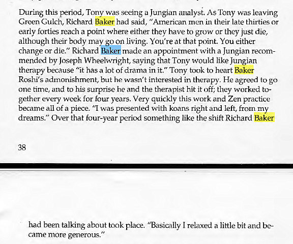 Machine generated alternative text:
During this period, Tony was seeing a Jungian analyst. As Tony was leaving 
Green Gulch, Richard Baker had said, "American men in their late thirties or 
early forties reach a point where either they have to grow or they just die, 
although their body may go on living. You're at that point. You either 
change or die." Richard Baker made an appointment with a Jungian recom- 
mended by Joseph Wheelwright, saying that Tony would like Jungian 
therapy because "it has a lot of drama in it." Tony took to heart Baker 
Roshi's admonishment, but he wasn't interested in therapy. He agreed to go 
One time, and to his surprise he and the therapist hit it off; they worked to- 
gether every week for four years. Very quickly this work and Zen practice 
became all of a piece. "1 was presented with koans right and left, from my 
dreams." Over that four-year period something like the shift Richard Baker 
38 
had been talking about took place. "Basically I relaxed a little bit and be- 
came more generous." 