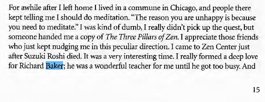 Machine generated alternative text:
For awhile after I left home I lived in a commune in Chicago, and people there 
kept telling me I should do meditation. "Ihe reason you are unhappy is because 
you need to meditate." I was kind of dumb, I really didn't pick up the quest, but 
someone handed me a copy of The Three Pillars of Zen. I appreciate those friends 
who just kept nudging me in this peculiar direction. I came to Zen Center just 
after Suzuki Roshi died. It was a very interesting time. I really formed a deep love 
for Richard Baker; he was a wonderful teacher for me until he got too busy. And 
15 