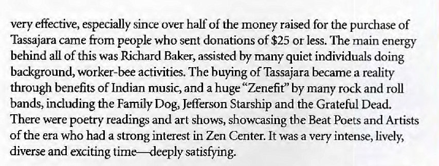 Machine generated alternative text:
very effective, especially sine over half of the money raised for the purchase of 
Tassajara came from people who sent donations of $25 or less. 'Ihe main energy 
behind all Of this was Richard Baker, assisted by many quiet individuals doing 
background, worker-bee activities. The buying of Tassajara becarne a reality 
through benefits of Indian music, and a huge "Zenefit" by many rock and roll 
bands, including the Family Dog, Jefferson Starship and the Grateful Dead. 
There were poetry readings and art shows, showcasing the Beat Poets and Artists 
of the era who had a strong Interest in Zen Center. It was a very intense, lively, 
diverse and exciting time—deeply satisfying. 