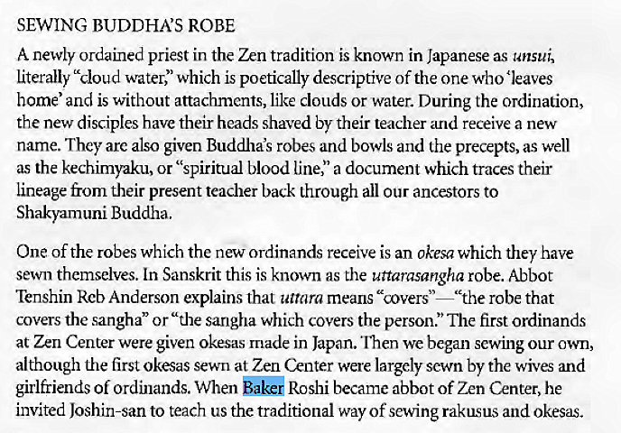 Machine generated alternative text:
SEWING BUDDHA'S ROBE 
A newly ordained priest in the Zen tradition is known in Japanese as unsui 
literally "cloud water," which is poetically descriptive of the one who 'leaves 
home' and is without attachments, like clouds or water. During the ordination, 
the new disciples have their heads shaved by their teacher and receive a new 
name. They arc also given Buddha's robes and bowls and the precepts, as well 
as the kechimyaku, or "spiritual blood line," a document which traces their 
lineage from their present teacher back through all our ancestors to 
Shaky-am uni Buddha. 
One of the robes which the new ordinands receive is an Okesa which they have 
sewn themselves. Ln Sanskrit this is known as the uttarasangha robe. Abbot 
Tenshin Rcb Anderson explains that uttara means "covers"—"the robe that 
covers the sangha" or "the sangha which covers the person." The first Ordinands 
at Zen Center were given okesas made in Japan. fren we began sewing our own, 
although the first okesas sewn at Zen Center were largely sewn by the wives and 
girlfriends of ordinands. When bakei Roshi became abbot of Zen Center, he 
invited Joshin-san to teach us the traditional way of sewing rakusus and okesas. 