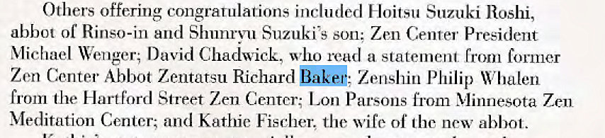 Machine generated alternative text:
Others offering congrarulations included Hoitsu Suzuki Roshi, 
abbot of Rinso-in and Shunrvu Suzuki's son: Zen Center President 
Michael Wenger; David Chadwick, who read a statement from former 
Zen Center Abbot Zentatsu Richard Zenshin Philip Whalen 
from the Hartford Street Zen Center; Lon Parsons from Minnesota Zen 
Meditation Center; and Kathie Fischer. the wife of lhc new abbot. 