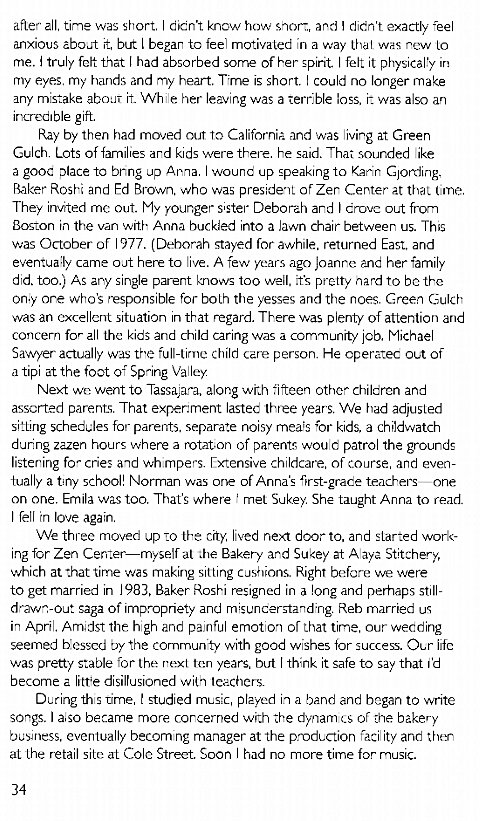 Machine generated alternative text:
after all, time was short, didn't knaw how short, and I didn't exactly fee 
anxious about t, but I beear ta fee motivated in a way was new to 
me. truly felt that had absorbed some of her spirit. felt it physical!y in 
my eyes, my hands and my heart. Time is short. could no longer make 
any mistake about While her leaving was a terrble loss, it was also an 
incredible gift. 
Pay by then had moved out to California and was living at Green 
Gulch, Lots of families ard kids were there. he said. Thai sounded ike 
a gooe place to bring up Arna. wound up speaking to Karin got-ding, 
Raker Rosh and Ed Brown, who was president of Zer Center at thal lime. 
They invited mc out. My vounger s•ster Deborah and I drovc out from 
Boston in the van with Anna buckied into a lawn chair between us. This 
was October of 977. (Deborah stayed for awhile, returned East, and 
eventua:ly came oat here to live. A few years ago Joanne her family 
did. too.) As any single parent knows too well, it's pretty nard TD be the 
on;y one who's sponsible for both the yesses and the noes. Creen Gulch 
was an excellent situation in that regard. There was pienty of attention and 
concern for all the kids and child caring was a community job. Michael 
Savver actually was th'e full-lime child care person. He operatec out of 
a tipi at the foot oi Spring Valley 
Next we went to Tassa,ara, along with fifteen other children and 
assorted parents That exper:ment lasted three years. VVe had adjusted 
sitting schedules for parents. separate noisy mea;s for kids, a childwatch 
dunng zazen hours where a Dt- parents wou d patrol the grounds 
listering for cries and wh mpers. Extensive childcare, of course, and even 
tually a tiny school! Norman was one of Anna's first-grade teachers- one 
on one. Emila was too. That's where mel Sukey. She taught Anna to read. 
I fell 'n love again. 
We three moved up to the city iived next door to. and slarted work- 
ine for Zen Center—myself al I.he Baker-y ard Sukey at A aya St;tchery, 
which at -hat time was making sitting cushions. Right before we were 
to get married in 1983, Baker Roshi resigned in a long and perfiaps still- 
draw-.-out saga of impropriety and rrvsunderstand•ng. Reb married us 
in April, Amidst the h gh ane pajnful emoton or that time, our wedding 
seemed blessed by the communty with good wishes for success. Our iife 
was pretty stable for the next ten years, but I think it safe to say that i'd 
become a litte disillusioned with teachers. 
During ths time, t studied music, played in a band and began to write 
songs. I a'so became more concerned with the or te bakery 
business, eventually becom ng manager at the production laci'ity and ther 
at the retail site at Cole Street. Soon I had no more time for music. 
34 