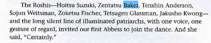 Machine generated alternative text:
The Roshis—Hoitsu Suzuki, Zentatsu gala, Tenshin Anderson, 
Sojun Weitsman, Zoketsu Fischer, Tetsugen Glassman, Jakusho Kwong— 
and the long silent line Of illuminated patriarchs, with one voice, one 
gesture of regard, invited Our first Abbess to join the dance. And she 
said, "Certainly." 