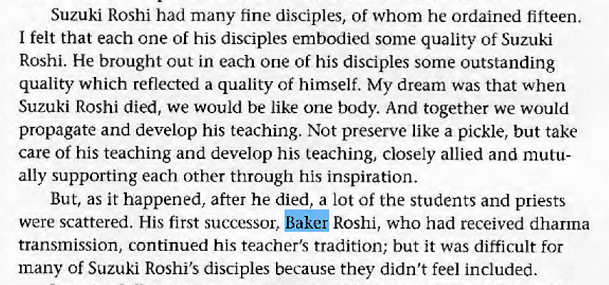 Machine generated alternative text:
Suzuki Roshi had many fine disciples, of whom he ordained fifteen. 
I felt that each one of his disciples embodied some quality of Suzuki 
Roshi. He brought out in each one of his disciples some outstanding 
quality which reflected a quality of himself. My dream was that when 
Suzuki Roshi died, we would be like one body. And together we would 
propagate and develop his teaching. Not preserve like a pickle, but take 
care of his teaching and develop his teaching, closely allied and mutu 
ally supporting each other through his inspiration. 
But, as it happened, after he died, a lot of the students and priests 
bake' Roshi, who had received dharma 
were scattered. His first successor, 
transmission, continued his teacher's tradition; but it was difficult for 
many of Suzuki Roshi's disciples because they didn't feel included. 