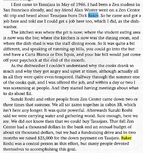 Machine generated alternative text:
I first came to Tassajara in May of 1966. I had been a Zen student in 
San Francisco already, and my friend Alan Winter went an a Zen Center 
ski trip and heard about Tassajara from Dick So he came and got a 
job here and told me I could get a job here too, which I did, as the dish- 
washer. 
The kitchen was where the pit is now; where the student eating area 
is now was the bar; where the kitchen is now was the dining room, and 
where the dish shed is was the staff dining room. So it was quite a bit 
different, and speaking of running up bills, you could go into the bar 
and have a Carta Blanca or Dos Equis, and your bar bill would Just come 
off your paycheck at the end of the month. 
As the dishwasher I couldn't understand why the cooks drank so 
much and why they got angry and upset at times, although actually all 
in all they were quite even-tempered. Halfway through the summer one 
of the cooks quit, and I was offered the job, and within a day or two I 
was screaming at people. And they started having meetings about what 
to do about Ed. 
Suzuki Roshi and other people from Zen Center carne down two or 
three times that summer. We all sat zazen together in cabin 3B, which 
isn't here any longer. It was quite powerful. Afterwards Suzuki Roshi 
said we were carrying water and gathering wood. Sure enough, here We 
are. We did not know then that we could buy Tassajara. That fall Zen 
Center had a thousand dollars in the bank and an annual budget of 
about six thousand dollars, but we had a fundraising drive and in two 
months we raised $25,000 for the down payment on Tassjara. Baker 
Roshi was a central person in this effort, but many people devoted 
themselves to accomplishing this goal. 