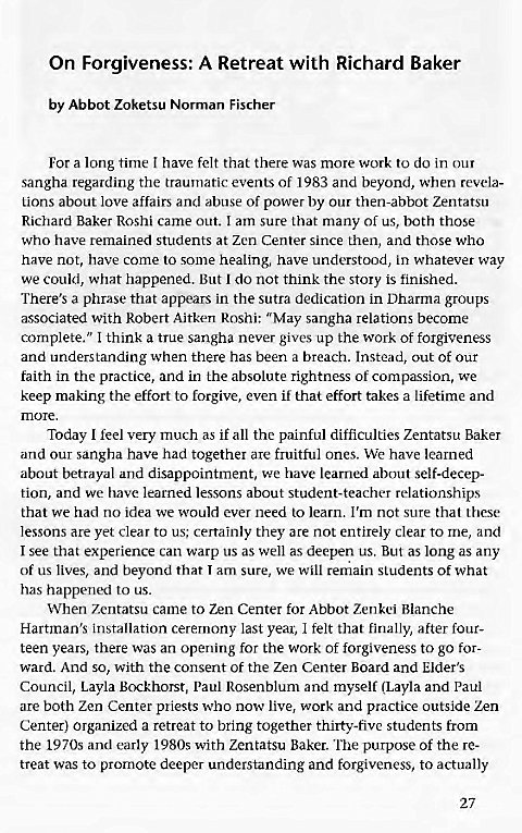 Machine generated alternative text:
On Forgiveness: A Retreat with Richard Baker 
by Abbot Zoketsu Norman Fischer 
For a long time I have felt that there was more work to do in our 
sangha regarding the traumatic events Of 1983 and beyond, when revela- 
Lions about love affairs and abuse of power by our then-abbot Zentatsu 
Richard Baker Roshi came out. I am sure that many of us, both those 
who have remained students at Zen Center since then, and those who 
have not, have come to some healing, have understood, in whatever way 
we could, what happened. But I do not think the story is finished. 
There's a phrase that appears in the sutra dedication in Dharma groups 
associated with Robert Aitken Roshi: "May sangha relations become 
complete." I think a true sangha never gives up the work of forgiveness 
and understanding when there has been a breach. Instead, out of our 
faith in the practice, and in the absolute rightness of compassion, we 
keep making the effort to forgive, even if that effort takes a lifetime and 
more. 
Today I feel very much as if all the painful difficulties Zentatsu Baker 
and our sangha have had together are fruitful ones. We have learned 
about betrayal and disappointment, we have learned about self-decep- 
tion, and we have learned lessons about student-teacher relationships 
that we had no idea we would ever need to learn. I'm not sure that these 
lessons are yet clear to us; certainly they are not entirely clear to me, and 
I see that experience can warp us as well as deepen us. But as long as any 
of us lives, and beyond that I am sure, we will remain students of what 
has happened to us. 
When Zentatsu came to Zen Center for Abbot Zenkei Blanche 
Hartman's installation ceremony last year, I felt that finally, after four- 
teen years, there was an opening for the work of forgiveness to go for- 
ward. And so, with the consent of the Zen Center Board and Elder's 
Council, Layla Paul Rosenblum and myself (Layla and Paul 
are both Zen Center priests who now live, work and practice outside Zen 
Center) organized a retreat to bring together thirty-five students from 
the 1970s and early with Zentatsu Baker. purpose of the re- 
treat was to promote deeper understanding and forgiveness, to actually 