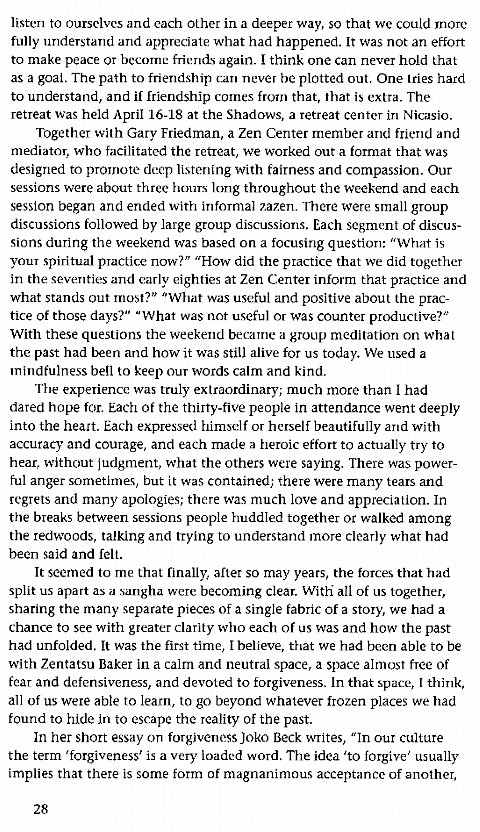 Machine generated alternative text:
listen to ourselves and each other in a deeper way, so that we could more 
fully understand and appreciate what had happened. It was not an effort 
to make peace or becorne friends again. I think one can never hold that 
as a goal. The path to friendship call never be plotted out. One tries hard 
to understand, and if friendship comes from that, that is extra. The 
retreat was held April 16-18 at the Shadows, a retreat center in Nicasjo. 
Together with Gary Friedman, a Zen Center member and friend and 
mediator, who facilitated the retreat, we worked out a format that was 
designed to promote deep listening with fairness and compassion. Our 
sessions were about three hours long throughout the weekend and each 
session began and ended with informal 7.a7.en. TT1ere were small group 
discussions followed by large group discussions. Each segment of discus- 
sions during the weekend was based on a focusing question: "What is 
your spiritual practice now?" "How did the practice that we did together 
in the seventies and early eighties at Zen Center inform that practice and 
what stands out most?" "What was useful and positive about the prac- 
tice of those days?" "What was not useful or was counter productive?" 
With these questions the weekend became a group meditation on what 
the past had been and how it was still alive for us today. We used a 
mindfulness bell to keep our words calm and kind. 
The experience was truly extraordinary; much more than I had 
dared hope for. Each of the thirty-five people in attendance went deeply 
into the heart. Each expressed himself or herself beautifully and with 
accuracy and courage, and each made a heroic effort to actually try to 
hear, without judgment, what the others were saying. There was power- 
ful anger sometimes, but it was contained; there were many tears and 
regrets and many apologies; there was much love and appreciation. In 
the breaks between sessions people huddled together or walked among 
the redwoods, talking and trying to understand more clearly what had 
been said and fell. 
It seemed to me that finally, after so may years, the forces that had 
split us apart as a sangha were becoming clear. With all of us together, 
sharing the many separate pieces of a single fabric of a story, we had a 
chance to see with greater clarity who each of us was and how the past 
had unfolded. It was the first time, I believe, that we had been able to be 
with Zentatsu Baker in a calm and neutral space, a space almost free of 
fear and defensiveness, and devoted to forgiveness. In that space, I think, 
all of us were able to learn, to go beyond whatever frozen places we had 
found to hide in to escape the reality of the past. 
In her short essay on forgiveness Joko Beck writes, "In our culture 
the term 'forgiveness' is a very loaded word. The idea 'to forgive' usually 
implies that there is some form of magnanimous acceptance of another, 
28 