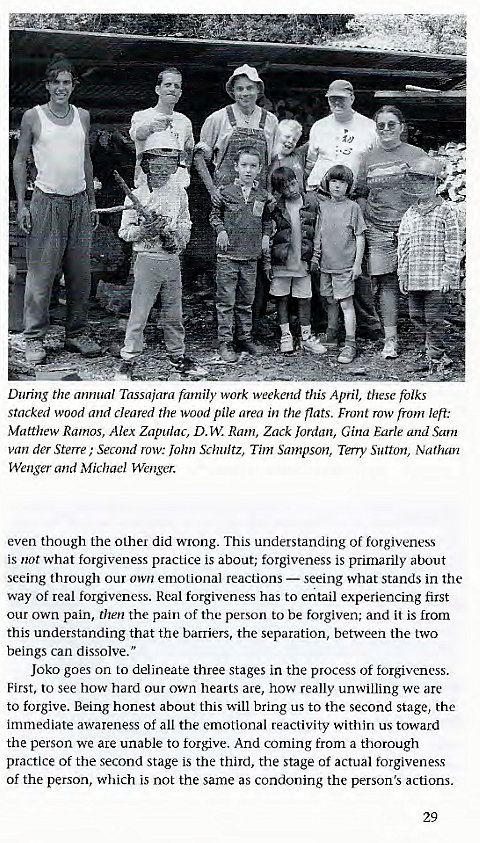 Machine generated alternative text:
During the annual Tassajara family work weekend this April, these folks 
stacked wood and cleared the wood pile area in the flats. Front row from left: 
Matthew Ramos, Alex Zapulac, D. W. Ram, Zack Jordan, Gina Earle and Sam 
van der Sterre ; Second row: John Schultz, Tim Sampson, Terry Sutton, Nathan 
Wenger and Michael Wenger. 
even though the other did wrong. This understanding of forgiveness 
is not what forgiveness practice is about; forgiveness is primarily about 
seeing through our own emotional reactions — seeing what stands in the 
way of real forgiveness. Real forgiveness has to entail experiencing first 
our own pain, then the pain of the person to be forgiven; and it is from 
this understanding that the barriers, the separation, between the two 
beings can dissolve." 
Joko goes on to delineate three stages in the process of forgiveness. 
First, to see how hard our own hearts are, how really unwilling we are 
to forgive. Being honest about this will bring us to the second stage, the 
immediate awareness of all the emotional reactivity within us toward 
the person we are unable to forgive. And coming from a thorough 
practice of the second stage is the third, the stage of actual forgiveness 
of the person, which is not the same as condoning the person's actions. 