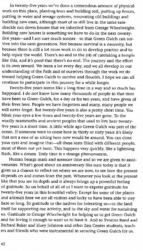 Machine generated alternative text:
In twenty-five years we've done a tremendous amount of physical 
work on this place, planting trees and building soil, putting up fences, 
putting in water and sewage systems, renovating old buildings and 
building new ones, although most of us still live in the same ram- 
shackle run down houses that we inherited from George Wheelwright. 
Building new houses is something we have to do in the next twenty- 
five years—and I am sure much sooner—so that Green Gulch can sur- 
vive into the next generation. Not because survival is a necessity, but 
because there is still a lot more work to do to develop practice and to 
help repair the world. There's no end to the job of caretaking a temple 
like this, and it's good that there's no end. The journey and the effort 
is its own reward. We learn a lot every day, and we all develop in our 
understanding of the Path and of ourselves through the work we do 
toward helping Green Gulch to survive and flourish. I hope we can all 
continue to participate in this journey for a while longer. 
Twenty-five years seems like a long time in a way and so much has 
happened. I do not know how manv thousands of people in that time 
have been to Green Gulch, for a day or for ten years, and have given of 
their lives here. People we have forgotten and many, many people we 
will never forget. But twenty-five vears is also a pretty short time. You 
blink your eyes a few times and twenty-five years are gone. To the 
woolly mammoths and ancient peoples that used to live here twenty- 
five years is a short time. A little while ago Green Gulch was part of the 
ocean. If someone were to come here in thirty or sixty years it's likely 
that not a one of us sitting here now would be around. You can close 
your eyes and imagine that—all these seats filled with different people, 
most of them not yet born. This happens very quickly, like a lightning 
flash, like a dream. Truly time is a strange phenomenon. 
Human beings mark and measure time and so we are given to anni- 
versaries. What's good about an anniversary like ours today is that it 
gives us a chance to reflect on where we are now, to see how the present 
depends on and comes from the past. Whenever vou look at the present 
like that you see its depth and il always brings up a powerful feeling 
of gratitude. So on behalf of all of us I want to express gratitude for 
twenty-five years in this beautiful valley. Except for some of the plants 
and animals here we are all visitors and lucky to have been able to stay 
here so long, So gratitude to the natives for tolerating us—to the land 
itself for supporting our activity, and to the sky and water for sustaining 
us. Gratitude to George Wheelwright for helping us to get Green Gulch 
and for loving it enough to want us to have it, And to Yvonne Rand and 
Richard Baker and Huey Johnson and other Zen Center students, teach- 
ers and friends who were instrumental in securing Green Gulch for us. 
42 