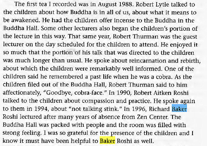 Machine generated alternative text:
The first tea I recorded was in August 1988. Robert Lytle talked to 
the children ahout how Buddha is in all of us, about what it means to 
be awakened. He had the children offer incense to the Buddha in the 
Buddha Hall. Some other lecturers also began the children's portion of 
the lecture in this way. That same year, Robert Thurman was the guest 
lecturer on the day scheduled for the children to attend. He enjoyed it 
so much that the portion 'Of his talk that was directed to the children 
was much longer than usual. He spoke about reincarnation and rebirth, 
about which the children were remarkably well informed. One of the 
children said he remembered a past life when he was a cobra. As the 
children filed out of the Buddha Hall, Robert Thurman said to him 
affectionately, "Goodbye, cobra-face." In 1990, Robert Aitken Roshi 
talked to the children about compassion and practice. He spoke again 
to them in 1994, about "not talking stink." In 1996, Richard 
Roshi lectured after many years of absence from Zen Center. The 
Buddha Hall was packed with people and the room was filled with 
strong feeling. I was so grateful for the presence of the children and I 
know it must have been helpful to Baker Roshi as well. 