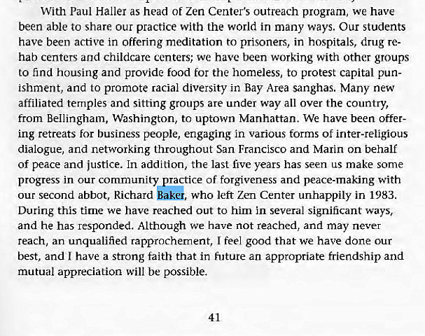 Machine generated alternative text:
With Paul Haller as head of Zen Center's outreach program, we have 
been able to share our practice with the world in many ways. Our students 
have been active in offering meditation to prisoners, in hospitals, drug re- 
hab centers and childcare centers; we have been working with other groups 
to find housing and provide food for the homeless, to protest capital pun- 
ishment, and to promote racial diversity in Bay Area sanghas. Many new 
affiliated temples and sitting groups are under way all over the country, 
from Bellingham, Washington, to uptown Manhattan. We have been offer- 
ing retreats for business people, engaging in various forms of inter-religious 
dialogue, and networking throughout San Francisco and Marin On behalf 
of peace and justice. In addition, the last five years has seen us make some 
progress in our community practice of forgiveness and peace-making with 
our second abbot, Richard Baki, who left Zen Center unhappily in 1983. 
During this time we have reached out to him in several significant ways, 
and he has responded. Although we have not reached, and may never 
reach, an unqualified rapprochement, I feel good that we have done Our 
best, and I have a strong faith that in future an appropriate friendship and 
mutual appreciation will be possible. 
41 