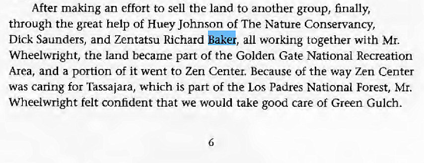 Machine generated alternative text:
After making an effort to sell the land to another group, finally, 
through the great help Of Huey Johnson of The Nature Conservancy, 
Dick Saunders, and Zentatsu Richard bakG, all working together with Mr. 
Wheelwright, the land became part of the Golden Gate National Recreation 
Area, and a portion of it went to Zen Center. Because of the way Zen Center 
was caring for Tassaiara, which is part of the Los Padres National Forest, Mr. 
Wheelwright felt confident that we would take good care of Green Gulch. 
6 