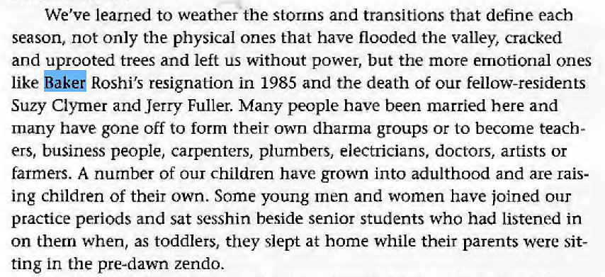 Machine generated alternative text:
We've learned to weather the storms and transitions that define each 
season, not only the physical ones that have flooded the valley, cracked 
and uprooted trees and left us without power, but the more emotional ones 
like Roshi's resignation in 1985 and the death of our fellow-residents 
Suzy Clymer and Jerry Fuller. Many people have been married here and 
many have gone off to form their own dharma groups or to become teach- 
ers, business people, carpenters, plumbers, electricians, doctors, artists or 
farmers. A number of our children have grown into adulthood and are Lais- 
ing children of their own. Some young men and women have joined our 
practice periods and sat sesshin beside senior students who had listened in 
on them when, as toddlers, they slept at home while their parents were sit- 
ting in the pre-dawn zendo. 