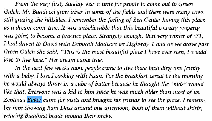 Machine generated alternative text:
"rom the very first, Sunday was a time tor people to come out to Green 
Gulch. Mr. Banducci grew irises in some Of the fields and there were many cows 
Still grazing the hillsides. I remember the reeling Of Zen Center having this place 
as a dream come true. It was unbelievable that this beautifitl country property 
was going to become a practice place. Strangely enough, that very winter of '71, 
I had driven tn Davis with Deborah Madison on Highway 1 and as we drove past 
Green Gulch she said, "This is the most beautiful place have ever seen, I would 
love to live here." Her dream came true. 
In the next few weeks more people came to live there including one Tamily 
with a baby. I loved cooking with Jssan_ For the breakfast cereal in the morning 
he would always throw in a tube of butter because he thought the "kids" would 
like that. Everyone was a kid Lo him since he was much older than most of u.s. 
Zentatsu camc for visits and brought his friends to see the place. I remem- 
ber him showing Ram Dass around one agemoon, both ot- them without shirts, 
wearing Buddhist beads around their necks. 