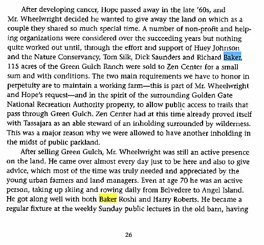 Machine generated alternative text:
After developing carux•r, Hope passed away in the late '60s, and 
Mr. Wheelwright decided he wanted to give away the land on which as a 
couple they shared so much special time. A number of non-profit and help- 
ing organizations were considered over the succeeding years but nothing 
quite worked out until, through the effort and support of Huey Johnson 
and the Nature Conservancy, Tom Silk, Dick Saunders and Richard 
115 acres of the Green Gulch Ranch were sold to Zen Center for a small 
sum and with conditions. The two main requirements we have to honor in 
perpetuity are to maintain a working farm—this is part of Mr. Wheelwright 
and Hope's request—and in the spirit of the surrounding Golden Gate 
National Recreation Authority property, to allow public access to trails that 
pass through Green Gulch. Zen Center had at this time alreadv proved itself 
with Tassajara as an able steward of an inholding surrounded by wilderness. 
This was a major reason why we were allowed to have another inholding in 
the midst of public parkland. 
After selling Green Gulch, Mr. Wheelwright was still an active presence 
on the land. He came over almost every day just to be here and also to give 
advice, which most ot the time was truly needed and appreciated by the 
young urban farmers and land managers. Even at age 70 he was an active 
person, taking up skiing and rowing daily from Belvedere to Angel Island. 
He got along well with both Baker Roshi and Harry Roberts. He became a 
regular fixture at the weekly Sunday public lectures in the old barn, having 
26 