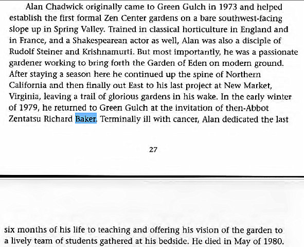 Machine generated alternative text:
Alan Chadwick originally came to Green Gulch in 1973 and helped 
establish the first formal Zen Center gardens on a bare southwest-facing 
slope up in Spring Valley. Trained in classical horticulture in England and 
in France, and a Shakespearean actor as well, Alan was also a disciple of 
Rudolf Steiner and Krishnamurti. But most importantly, he was a passionate 
gudener working to bring forth the Garden of Eden on modern ground. 
After Staying a season here he continued up the spine Of Northern 
California and then finally out East to his last project at New Market, 
Virginia, leaving a trail of glorious gardens in his wake. In the early winter 
of 1979, he returned to Green Gulch at the invitation of then-Abbot 
Zentatsu Richard Terminally ill with cancer, Alan dedicated the last 
27 
six months of his life to teaching and offering his vision of the garden to 
a lively team of students gathered at his bedside. He died in May of 1980. 