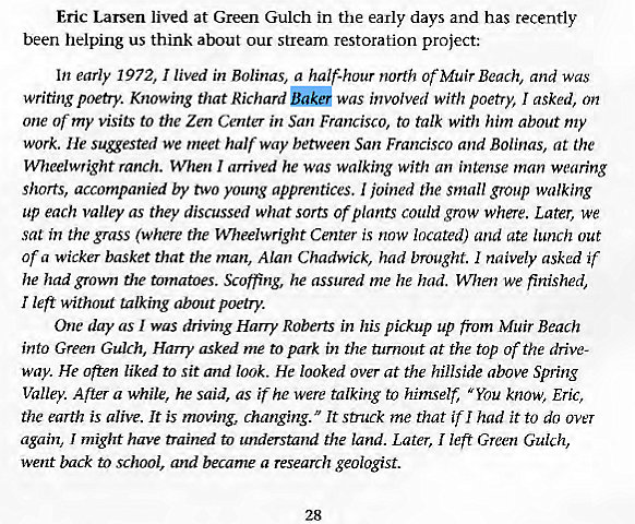 Machine generated alternative text:
Eric Larsen lived at Green Gulch in the early days and has recently 
been helping us think about our stream restoration project: 
writing poetry. Knowing that Richard 
was involved with poetry, I asked, on 
one or my visits to the Zen Center in San Francisco, to talk with him about my 
work. He sugested we meet halfway between San Francisco and Bolinas, at the 
VVheelwright ranch. When I arrived he was walking with an intense man wearing 
shorts, accompanied by two young apprentices. I joined the small group walking 
up each valley as they discussed what sorts or plants could grow where. Later, we 
sat in the grass (where the Wheelwright Center is now located) and ate lunch out 
of a wicker basket that the man, Alan Chadwick, had brought. I naively asked if 
he had grown the tomatoes. Scoffing, he assured me he had. When we finished, 
I left without talking about poetry. 
One day as was driving Harry Roberts in his pickup up from Muir Beach 
into Green Gulch, Harry asked me to park in the turnout at the top of the drive- 
way. He often liked to sit and look. He looked over at the hillside above Spring 
Valley. Auer a while, he said, as it he were talking to himself, "You know, Eric, 
the earth is alive. It is moving, changing. It struck me that ill had it to do over 
again, I might have trained to understand the land. Later, I left Green Gulch, 
went back to school, and became a research geologist. 
28 