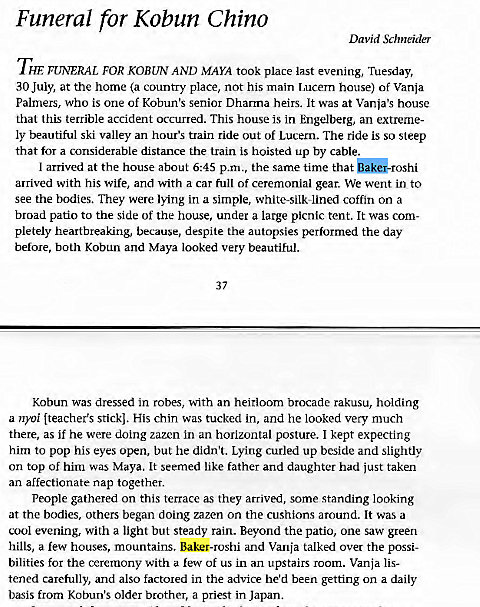 Machine generated alternative text:
Funeral for Kobun Chino 
David Schneider 
THE FUNERAL FOR KOBUN AND MAYA took place last evening, Tuesday, 
30 July, at the home (a country place, not his main Lucern house) of Vanja 
Palmers, who is one of Kobun's senior Dharma heirs. It was at Vanja's house 
that this terrible accident occurred. This house is in Engelberg, an extreme- 
ly beautiful ski valley an hour's train ride out of Lucern. The ride is so steep 
that for a considerable distance the train is hoisted up by cable. 
I arrived at the house about 6:45 p.m., the same time that 
arrived with his wife, and with a car full of ceremonial gear. We went in to 
see the bodies. They were lying in a simple, white-silk-lined coffin on a 
broad patio to the side of the house, under a large picnic tent. It was com- 
pletely heartbreaking, because, despite the autopsies performed the day 
before, both Kobun and Maya looked very beautiful. 
37 
Kobun was dressed in robes, with an heirloom brocade rakusu, holding 
a nyoi (teacher's stickl. His chin was tucked in, and he looked very much 
there, as if he were doing zazen in an horizontal posture. I kept expecting 
him to pop his eyes open, but he didn't. Lying curled up beside and slightly 
on top of him was Maya. It seemed like father and daughter had just taken 
an affectionate nap together. 
People gathered on this terrace as they arrived, some standing looking 
at the bodies, others began doing zazen on the cushions around. It was a 
cool evening, with a light but steady rain. Beyond the patio, one saw green 
hills, a few houses, mountains. Baker-roshi and Vania talked over the possi- 
bilities for the ceremony with a few of us in an upstairs room. Vanja lis- 
tened carefully, and also factored in the advice he'd been getting on a daily 
basis from Kobun's older brother, a priest in Japan. 