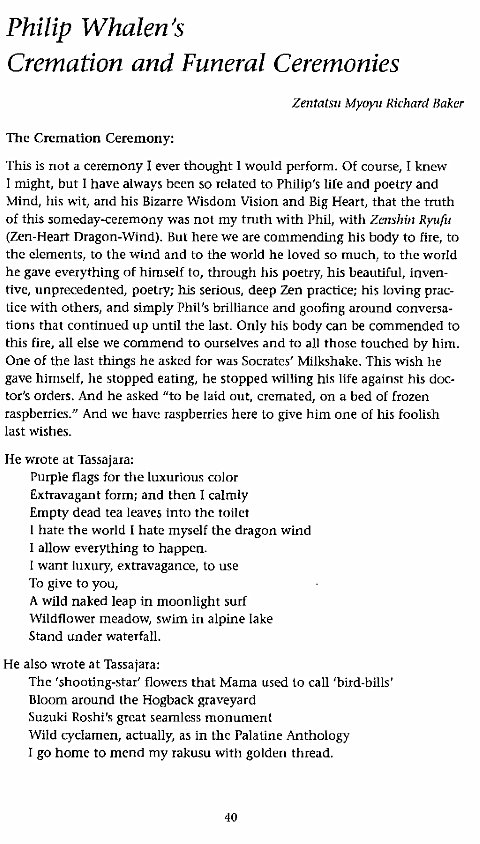 Machine generated alternative text:
Philip Whalen's 
Cremation and Funeral Ceremonies 
Zentatsu Myoyu Richard Baker 
The Cremation Ceremony: 
This is not a ceremony I ever thought I would perform. Ot course, I knew 
I might, but I have always been so related to Philip's life and poetry and 
Mind, his wit, and his Bizarre Wisdonl Vision and Big Heart, that the truth 
of this someday-ceremony was not my truth with Phil, with Zenshin Ryun' 
(Zen-Heart Dragon-Wind). But here we are commending his body to fire, to 
the elements, to the wind and to the world he loved so much, to the world 
he gave everything of himself to, through his poey, his beautiful, inven- 
tivg unprecedented, poetry; h_is serious, deep Zen practice; his loving prac- 
Lice with others, and simply Phil's brilliance and goofing around conversa- 
tions that continued up until the last. Only his body Can be commended to 
this fire, all else we commend to ourselves and to all those touched by him. 
One of the last things he asked for was Socrates' Milkshake. This wish he 
gave himself, he stopped eating, he stopped willing his life against his doc- 
toes orders. And he asked "to he laid out, cremated, on a bed or frozen 
raspberries." And wc have raspberries here Lo give him one of his foolish 
last wishes. 
He wrote at Tassajara: 
Purple flags for the luxurious color 
Extravagant form; and then I calmly 
Empty dead tea leaves into the toilet 
I hate the world i hate myself the dragon wind 
I allow everything to happen. 
t want luxury, extravagance, to use 
To give to you, 
A wild naked leap in moonlight surf 
Wildflower meadow, swim in alpine lake 
Stand under waterfall. 
He also wrote at Tassatara: 
The 'shooting-star' flowers that Mama used to call 'bird-bills' 
Bloom around the Hogback graveyard 
Suzuki Roshi's great seamless monument 
Wild cyclamen, actually, as in the Palatine Anthology 
I go home to mend my rakusu with golden thread. 
40 