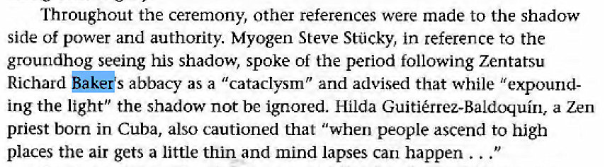 Machine generated alternative text:
Throughout the ceremony, other references were made to the shadow 
side of power and authority. Myogen Steve Stcky, in reference to the 
groundhog seeing his shadow, spoke of the period following Zentatsu 
Richard *pkeks abbacy as a "cataclysm" and advised that while "expound- 
ing the light" the shadow not be ignored. Hilda Guitirrez-Baldoquin, a Zen 
priest born in Cuba, also cautioned that "when people ascend to high 
places the air gets a little thin and mind lapses can happen 