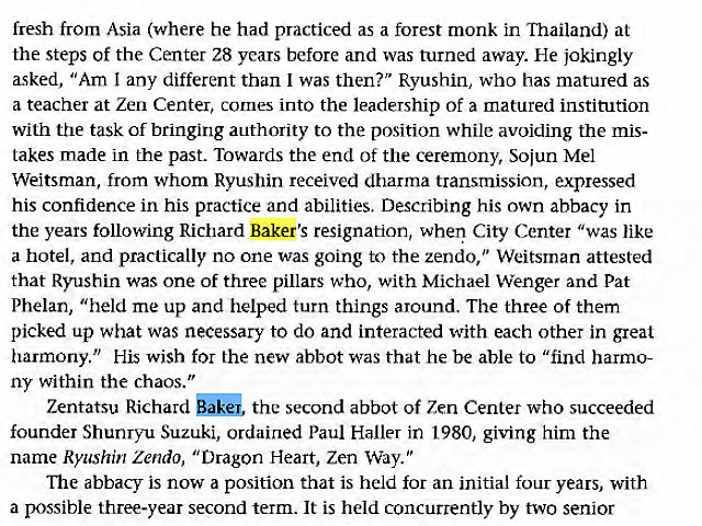 Machine generated alternative text:
fresh from Asia (where he had practiced as a forest monk in Thailand) at 
the steps of the Center 28 years before and was turned away. He jokingly 
asked, "Am I any different than I was then?" Ryushin, who has matured as 
a teacher at Zen Center, comes into the leadership of a matured institution 
with the task of bringing authority to the position while avoiding the mis- 
takes made in the past. Towards the end of the ceremony, Sojun Mel 
Weitsman, from whom Ryushin received dharma transmission, expressed 
his confidence in his practice and abilities. Describing his own abbacy in 
the years following Richard Baker's resignation, when City Center "was like 
a hotel, and practically no one was going to the zendo," Weitsman attested 
that Ryushin was one of three pillars who, with Michael Wenger and Pat 
Phelan, "held me up and helped turn things around. The three of them 
picked up what was necessary to do and interacted with each other in great 
harmony." His wish for the new abbot was that he be able to "find harmo- 
ny within the chaos." 
Zentatsu Richard the second abbot of Zen Center who succeeded 
founder Shunryu Suzuki, ordained Paul Haller in 1980, giving him the 
name Ryushin Zendo, "Dragon Heart, Zen Way." 
The abbacy is now a position that is held for an initial four years, with 
a possible three-year second term. It is held concurrently by two senior 