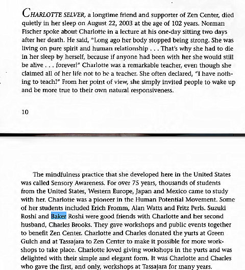 Machine generated alternative text:
CHARLOTTE SELVER, a longtime friend and supporter of zen Center, died 
quietly in her sleep on August 22, 2003 at the age of 102 years. Norman 
Fischer spoke about Charlotte in a lecture at his one-day sitting two days 
after her death. He said, "Inng ago her body stopped being strong. She was 
living on pure spirit and human relationship . . . That's why she had to die 
in her sleep by herself, because if anyone had been with her she would still 
be alive forever!" Charlotte was a remarkable teacher, even though she 
claimed all of her life not to be a teacher. She often declared, "1 have noth- 
ing to teach!" From her point of view, she simply invited people to wake up 
and be more true to their own natural responsiveness. 
10 
The mindfulness practice that she developed here in the United States 
was called Sensory Awareness. For over 75 years, thousands Of students 
from the United States, Western Europe, Japan and Mexico came to study 
with her. Charlotte was a pioneer in the Human Potential Movement. Some 
of her students included Erich Fromm, Alan Watts and Fritz Perls. Suzuki 
Roshi and akG Roshi were good friends with Charlotte and her second 
husband, Charles Brooks. They gave workshops and public events together 
to benefit Zen Center. Charlotte and Charles donated the yurts at Green 
Gulch and at Tassajara to Zen Center to make it possible for more work- 
shops to take place. Charlotte loved giving workshops in the yurts and was 
delighted with their simple and elegant form. It was Charlotte and Charles 
who gave the first, and only, workshops at Tassajara for many years. 