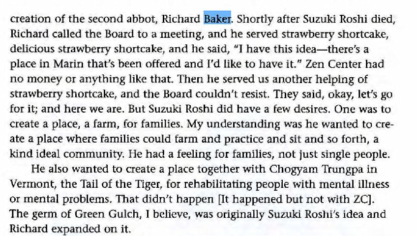 Machine generated alternative text:
creation of the second abbot, Richard Shortly after Suzuki Roshi died, 
Richard called the Board to a meeting, and he served strawberry shortcake, 
delicious strawberry shortcake, and he said, "I have this idea—there's a 
place in Marin that's been offered and I'd like to have it." Zen Center had 
no money or anything like that. Then he served us another helping of 
strawberry shortcake, and the Board couldn't resist. They said, okay, let's go 
for it; and here we are. But Suzuki Roshi did have a few desires. One was to 
create a place, a farm, for families. My understanding was he wanted to cre- 
ate a place where families could tarm and practice and sit and so forth, a 
kind ideal community. He had a feeling for families, not just single people. 
He also wanted to create a place together with Chogyam Trungpa in 
Vermont, the Tail of the Tiger, for rehabilitating people with mental illness 
or mental problems. That didn't happen 11t happened but not with ZCI. 
The germ of Green Gulch, I believe, was originally Suzuki Roshi's idea and 
Richard expanded on it. 