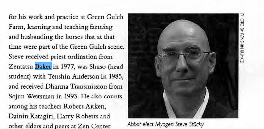 Machine generated alternative text:
for his work and practice at Green Gulch 
Farm, learning and teaching farming 
and husbanding the horses that at that 
time were part of the Green Gulch scene. 
Steve received priest ordination from 
Zentatsu in 1977, was Shuso (head 
student) with Tenshin Anderson in 1985, 
and received Dharma Transmission from 
Sojun Weitsman in 1993. He also counts 
among his teachers Robert Aitken, 
Dainin Katagiri, Harry Roberts and 
other elders and peers at Zen Center 
Abbot-elect Myogen Steve Stcky 