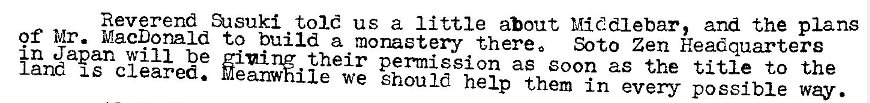 Machine generated alternative text:
Reverend ansuki told us a little about Middlebar, and the plans 
of Mr. MacDonald to build a monastery- there 0 Soto Zen Headquarters 
in Japan will be zinirw their permission as soon as the title to the 
land IS cleared. Meanwhile we Should help them in every possible way. 