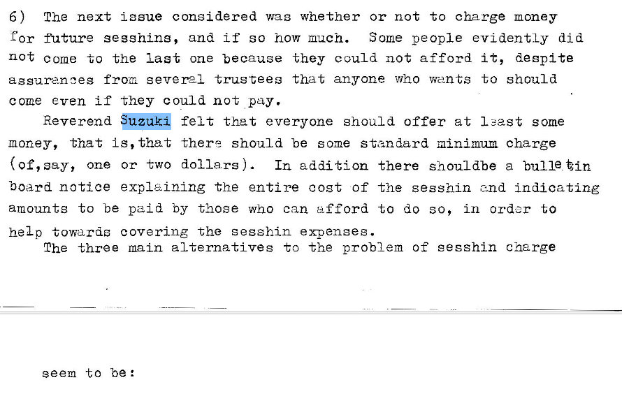 Machine generated alternative text:
6) The next issue considered was whether or not to charge money 
for fhlture gegghing, and If so how much. Some people evidently did 
not come to the last one because they could not afford it, despite 
assuranoes from severel trustees that anyone who wants to should 
come even if they could not pay. 
Reverend 
felt that everyone should offer at I east some 
money, that is, that there should be some standard minimum charge 
(Of, say, one or two dollars) In addition there shouldbe a bulle tin 
board notice explaining the entire cost of the sesshin and Indicating 
amounts to be paid by those who can afford to do so, in order to 
helo towards covering the sesshin expenses. 
The three main alternatives to the problem of gegshin charge 
seem to be: 