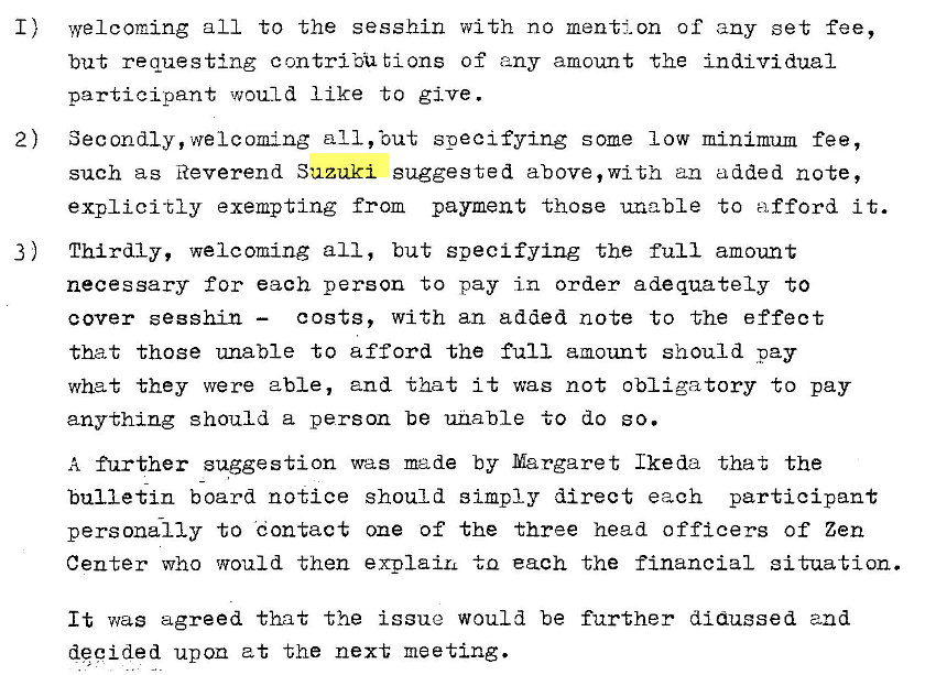 Machine generated alternative text:
I) 
2) 
3) 
welcoming all to the sesshin with no mention of any set fee, 
but requesting contribU tions of any amount the individual 
participant would like to give . 
Secondly, welcoming all, 'out specifying some low minimum fee, 
such as Reverend Suzuki suggested above, with an added note, 
explicitly exempting from payment those unable to afford i t. 
Thirdly, welcoming all, but specifying the full amount 
necessary for each person to pay in order adequately to 
costs, with an added note to the effect 
cover sesshin — 
that those unable to afford the full amount should pay 
what they were able, and that it was not obligatory to pay 
anything should a person be unable to do so. 
A further suggestion was made by Margaret Ikeda that the 
bulletin board notice should simply direct each participant 
personally to eon tact one Of the three head officers of Zen 
Center who would then explaiL to each the financial situation. 
It was agreed that the issue would be further didussed and 
decided upon at the next meeting. 