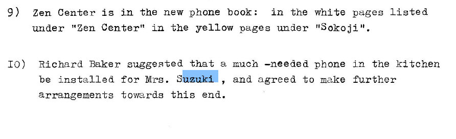 Machine generated alternative text:
9) 
Zen Center is in the new phone book: in the white pages listed 
under "Zen Center" in the yellow pages under 'ISOkoji . 
10) Richard Baker suggested that a much —needed phone in the kitchen 
be installed for Mrs. S 
arrangements towards this end. 
and agreed to make further 