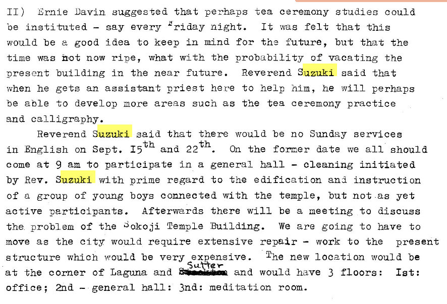 Machine generated alternative text:
11) Ernie Davin suggested that perhaps tea ceremony studies could 
be instituted — gay every �riday night. 
It was felt that this 
would be good idea to keep in mind for the future, but that the 
time was not now ripe, what with the probability of vacating the 
present building in the near future. Reverend Suzuki said that 
when he gets an assistant priest here to help him, he will perhaps 
be able to develop more areas such as the tea ceremony practice 
and calligraphy. 
Reverend Suzuki said that there would be no Sunday services 
th 
in English on Sept. 15 and 22 
On the former date we all should 
come at 9 am to participate in a general hall — cleaning initiated 
by Rev. Suzuki with prime regard to the edification and instruction 
of a group of young boys connected with the temple, but not -as yet 
active perticipants. Afterwards there will be a meeting to discuss 
the problem of the Sokoji Temple Building. We are going to have to 
move as the city would require extensive repair — work to the present 
structure which would be very ex 
at the corner Of Laguna and 
office; 2nd — general hall: 3nd: 
The new location would be 
ensive . 
and would have 3 floors : 
1st: 
me ditation room. 