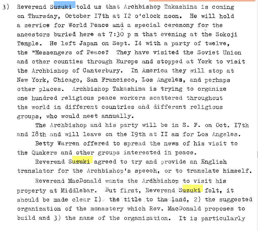 Machine generated alternative text:
3) 
Reverend S 
told us that {rchbishop 2akaghina is coming 
on Thursday, October 17th at 12 0 'clock noon. He will hold 
a gervice for World Peace and a special ceremony for the 
ancestors buried here at 7 : 30 p m that evening at the Sokoji 
Temple. He left Japan on Sept. 14 with a party of twelve, 
the "Messengers of Peace 2 They have Visited the Soviet Union 
and other counties through Europe and stopped at York to visit 
the Archbishop of Canterbury. In America they will stop at 
New York, Chicago, San Francisco, Los Angeles, and perhaps 
Archbishop nakashina is trying to organize 
other places. 
one hundred religious peace workers scattered throughout 
the world in different countries and different religious 
groups, who would meet annually. 
The and his party will be in S. F. on Oct. 17th 
and 18th and will leave on the 19th at 11 am for Los Angeles. 
Betty Warren offered to spread the news of his visit to 
the Quakers and other groups interested in peace. 
Reverend Suzuki agreed to try and provide an English 
translator for the Archbishop's speech, or to translate himself. 
Reverend MacDonald v�,n-ts the Lrdhbishop to visit his 
property at Middlebar. But first, Reverend Suzuki felt, it 
should be made clear I). th� title to the , Ehd, 2) the suggested 
organization of the monastery which Rev. MacDonald proposes to 
build and 3 ) the name of the organization. It is particularly 