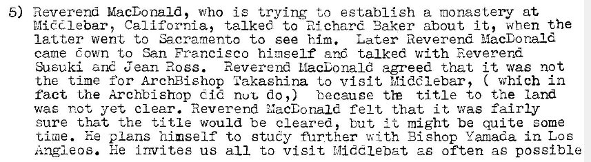 Machine generated alternative text:
5) Reverend MacDonald, who is trying to establish a monastery at 
Mic?dlebar, California, talked to Richard 'Baker about it, when the 
latter went to Sacramento to see him. Later Reverend MacDonald 
came Gown to San Francisco himself and talked with Reverend 
:heuki and Jean Ross. Reverend MacDonald agreed that it was not 
the time for Arch-Bishop Takaehina to visit Middlebar, ( which in 
fact t,he Archbishop Cid nut, do,) because title to the land 
was not yet clear. Reverend MacDonald felt that it v•jas fairly 
sure that the title would be cleared, but might be quite some 
time. he plans himself to study further with Bishop Yamada in Los 
Angleos. he invites us all to visit h!iddlebat as often as possible 