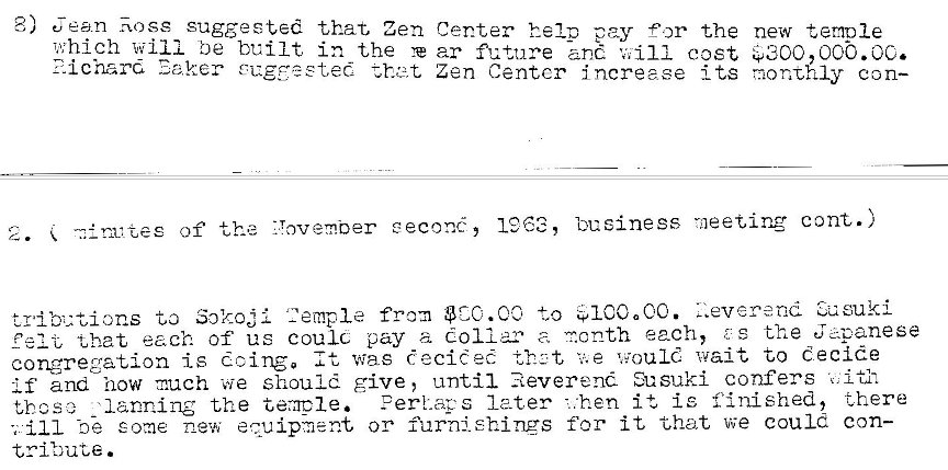 Machine generated alternative text:
8) Jean Rose suggested that Zen Center help pay Or the 
which will be built in the ar future '"ill cost 
?-ichard Eo,ker ZEE t Zen Centcr increase its 
new termle 
eeoo, oot.oc. 
monthly con— 
Z. -al rx zes of the ZYovember eecon�, 1363, bueiness rneeting cont.) 
Z.everenc_l eusuki 
�'ibut,ions to Sok_ojl 2empIe from . CO +.„o $1COaCC. 
that each of us coulc pay a dollar a r.onth each, ? s the J 4-•anese 
congregation is doing. It was decidec would wait to decide 
and how much we should give, until Reverend Susuki confers 
Perk-.acs 1 e-ter - :hen it is •finished, there 
lanning the teracle. 
those 
ill -ne some -new equipment, or furnishings for it that we could con- 
tribute . 