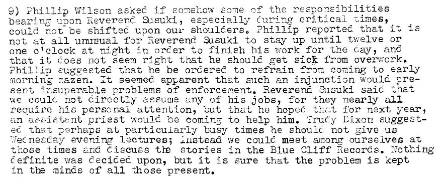 Machine generated alternative text:
9) Villeon aekee if eonehow some the reeponeibilities 
beam ng upon Reverend Sueuki, especially r: uring critical Zimes, 
could not be shifted upon our shoulders. Phillip reported that it i e 
not at all urnrual for fieverend •asuki to stay up until twelve or 
one o'clock at night in oreer to finish his 'hi,zork for the day, anc 
that it toes not seem that he should get sick from overv,'ork. 
Phillip eugqeete� that he be ordered to refrain coming to early 
morning zazen. It seemed apparent that euch an injunction would pre— 
sent insuperable problems of' enforceroent. Reverend Susuki said that 
we could not directly 
assume any of his jobs, for they nearly all 
require his personal attention, •out that he hoped that for next year, 
an assistant priest would be coming to help him. Dixon suggest- 
ed that perhaps at parti cui arly busy times he ehoulc. not, give us 
nesday evening lectures; instead we could meet among ourselves at 
t nose times and Ciecusg tre stories in the Blue Cliff Records. Nothing 
Cefinite was decided upon, but it is sure that the problem is kept 
in tYE minds of all those present. 