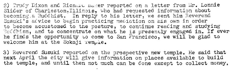 Machine generated alternative text:
2) Lixon and Du. er reported on a letter from Lonnie 
Slider of Charleston, Illinms, who hac requested information about 
becoming. a .2u��-hist. In reply to his letter, we sent him Reverend 
•usuki 's acvice to begin practicing mec,iation on 111 s own in order 
to become accustomed to the posture, to continue reading and studying 
and to concentrate on what he is presenuly engaged in. If ever 
he fines the opportunity 00 come to San Francisco, we will be glad to 
welcome him at the Sokoji 'i ernpxe. 
3) Reverend SAsuki reported on the prospective new temple. He said that 
next April the city will give information on places available to build 
the temple, and until then not much can be cone except to collect rnoney. 