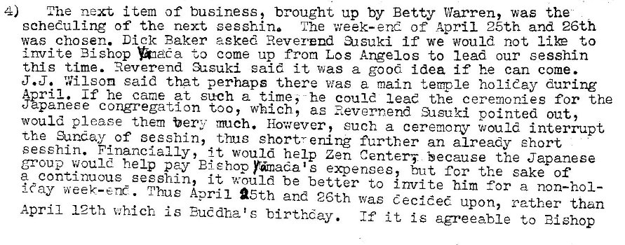 Machine generated alternative text:
4) 
next item of business, brought up by Betty Warren, was the 
scheduling of the next sesshin The week-end of April 25th and 26th 
was chosen. Dick Faker asked Reverend a.rsuki if we would not I & to 
invite Bishop come up from Los Angelos to lead our sesshin 
this time. Reverend said it was a good idea if he can come. 
J.J. Wilson said that perhaps there was a main temple holiday during 
Aoril. If he came at such a time, he could lead the ceremonies for the 
Jpaneee congregation too, which, as •asuki pointed out, 
would please them bert much. However, euch a ceremorv would interrupt 
the guncay of sesshin, thug short,- ening further an already short 
seeshin. Financially, it would help Zen Center; Secause the Japanese 
group would help pay EiEhop Pdmadais expenses, but for the sake of 
a continuous sesshin, it would be better to invite him for a non-hol- 
ray week-end. Thus April 25th and 26th was decided upon, rather than 
April 12th which is Buddha t e birthday. If it is agreeable to Bishop 