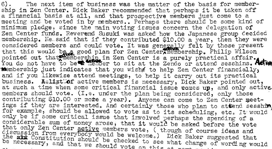 Machine generated alternative text:
The next item of business was the matter of the basis for member- 
ship in Zen Center. Dick Baker recommendee that perhaps it be taken off 
a financial basis at all, and that prospective members just come to a 
meeting and be voted in by mbers.. Perhaps there should be some kind of 
minimum pledge, since the main voting i esueg concern the delegation of 
Zen Center funds. Reverend Susuki was asked how the Japanese group decided 
membership. He.. said that if they contributed $10.00 a year, then they were 
considered members and could vote. It was gene 11 felt by those present 
that this would b 
good plan for Zen Centernme:n ership. Philip Wilson 
pointed out tha em ere 
in Zen Center is a purely practical affair. 
You do not have to bee er to sit at the Zeno or attend sesshins. 
&mbership just indicates that you wieh to hemp Zen Center financially) 
and if you likewise attend meetings, to help it carry out its practical 
business. active members is neceseary, Dick Baker pointed out, 
at euch a time when some critical financial issue ooaes up, and only active 
members should vote. (I.e. under the plan being considered, only those 
contributing $10.00 or moe a year). Anyone can come to Zen Center Ipeet- 
ings if they are interested. And certainly those who plan to attend sesshm 
for example, should be allowed to vote as to its scheduling, etc 0 it would 
only be if some critical issue that involved perhaps the spending of a 
coneiderable sum of money arose, that it would be asked before the vote 
that only Zen Center members vote, ( though of course ideas and 
discussion from everyoocy would be welcome 0 ) Dick Baker suggested that 
the Constitution should be checked to see what change of wor ng would 
be necessary, and that we should vot 