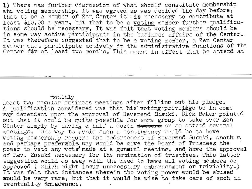 Machine generated alternative text:
1.7 here was further discussion of what should constitute membership 
ane voting It was agreed as was decided the day before, 
that to be a member of Zen Center it is necessary to contribute at 
least $10.00 a year, b',it that to be a voting member further qualifica— 
Lione should be necseary. It was felt that voting members should be 
in eorne way active participants in the aff2irs of the Center.. 
It v:as therefore euggested that to be a voting member, a zen Center 
member participate actively in the zeninistrzt,ive functions of the 
Center Idr at leaet two months. This means in effect that 'ae attend at 
-tonthly 
least two -regular business meet,irce after filling out hie pledge. 
A Z'..'_alification considered was his- voting-priv*ge be in some 
way dependent upon the approval of Reverend 31stki. Dick E?.ker pointed 
out •that, it would cui te possible for some group to take over zen 
or so attend several 
Center simply by having- a half a cozen 
One way to avoid such a conc.ingency ou1d be to heve 
nee tangs . 
ceruire the enorsement of Reverend AnotlE r 
vozlng -nembersl,ip 
and preferabl'way would be give the Board of Trustees the 
power to veto arv vote made at a general meeting, and have the approval 
of Rev. asuki necessary for the notiinatlon of trustyees. This latter 
suggestion would do away with the need to have all voting members eo 
approved ( which incur unnecesearv embarasement or triviality..) 
It was felt that instances wherein the voting power would be abused 
could be very rare, but that it would be wise to take care of such an 
eventuality imadvance. 