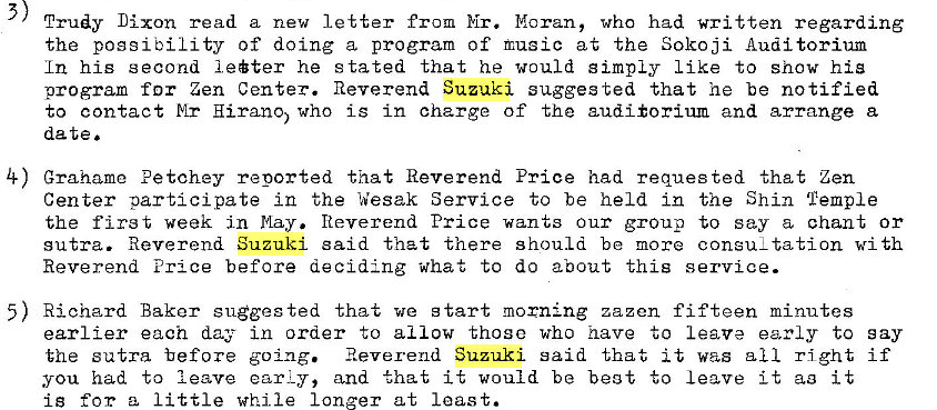 Machine generated alternative text:
3 
Trudy Dixon read a new letter from Mr. Moran, who had written regarding 
the possibility of doing a program of music at the Sokoji Auditorium 
In his second leter he stated that he would simply Like to show hi 3 
program for Zen Center. Reverend Suzuki suggested that he be notified 
to contact Hirano) who is in charge of the auditorium and arrange a 
date 
4) grahame Petchey reported that Reverend Price had reques ted that Len 
Center participate in the Wesak Service to be held in the Shin Temple 
the first week in may. Reverend Price wants our group to say a chant or 
sutra. Reverend Suzuki said that there should be more consuLtation wi th 
Reverend Price before deciding what to do about this service. 
5) Richard Baker suggested that we start morning zazen fifteen minutes 
earlier each day in order to allow those who have to leave early to say 
the sutra before going. Reverend Suzuki said that it was all right if 
you had to leave ear L y, and that it would be beg t to leave it aa it 
iB for a little while longer at least. 