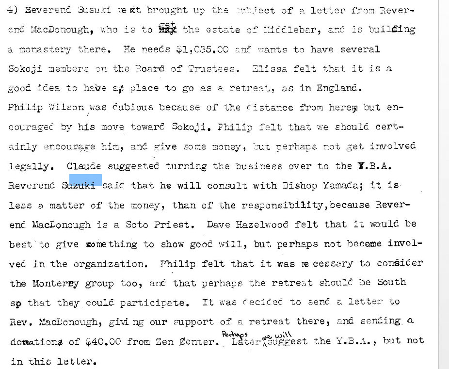 Machine generated alternative text:
4) aeverer_d Susu<i Xt brought up 
ect of letter never- 
le buildirc• 
who to 
there. 
ye needs .$I,C35.CC v-ant,s to have several 
Sokcji me.mbere 
. the Eoard of' 
ssa felt that it is a 
good idea to haue a-f place to go as z retre.4+„, as in England. 
Phi 1 {p i'.!ileon was e ubious because of the t i stance from hereijl but en— 
couragee by hi s move towart Sokoji. E hi Zip felt that 't:e should cert— 
ainly encourage hia, ane rive some money, not get involved 
legaliy. Claude suggesteC turning the "ousinees over to the Y. E. A. 
Reverend 
eaiC that he will consult with Bishop Yamada; it is 
less a matter of the money, than of the Rever— 
end MacDonough is a Soto Pri est. Dave Hazelwood felt that it would be 
beet to give to show good will, but perheps not became invol- 
vee in the organization. Philip felt that it was re cessary to conider 
the Monterey group too, ane that perhaps the should be South 
sp that they could participate. It was eciC.2t to send a letter to 
Rev. Yaconouch5 our support of retreat there, and sending Q 
doationg of $40. CC from Zen Laze? A euggest the but not 
In x,his letter. 