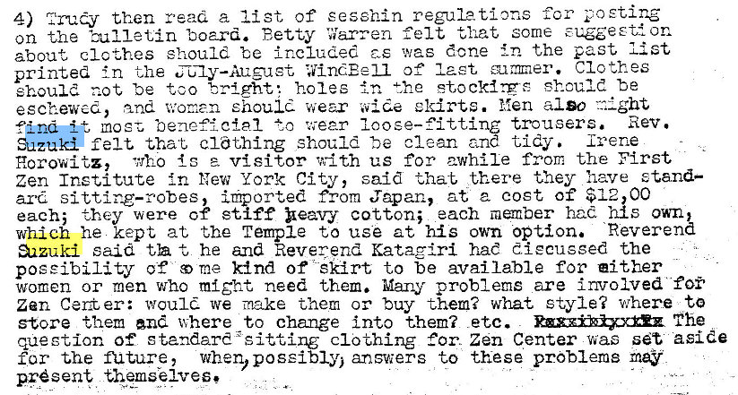 Machine generated alternative text:
4) Z'ruy then read a list of sesshin regulations for 
on the Zune tin board. Betty Warren felt that some on 
about clcthes should be i rcluded was done in the past list 
printed in the CJ1y—Auguet WindEe11 of laet Clothes 
should p.ot be too tright•. holes the stocklrgs should be 
eschewed, and women should wear wide eldrts. I-len also night 
most beneficial to wear loose-fitting trousers. Rev. 
find 
Suzuki felt that cldthing should be clean ane tidy. Irene 
Horowitz, 'Mho {s e. visitor vdth us for awhile from the First 
zen Institute in New York City, said that there they have stand— 
ard sitting—robes, imported from Japan, at 2 cost of $12,00 
each; they were of stiff beavy cotton; each member had his own, 
which he kept at the Temple to use at his own option. Reverend 
aazuki said t he and Reverend Katagiri hae diecugged the 
poeeibility of me kind of skirt to be available for either 
women or men who might need them. Many problems are involved foi' 
zen Ceri er: woul we make them or buy them? what style? where to 
store them where to change Into them? etc. The 
question of standard •sitting clothing Cor. Zn Center was set aside 
for the nature , when, possibly; answers to these problems may 
present themselves e 