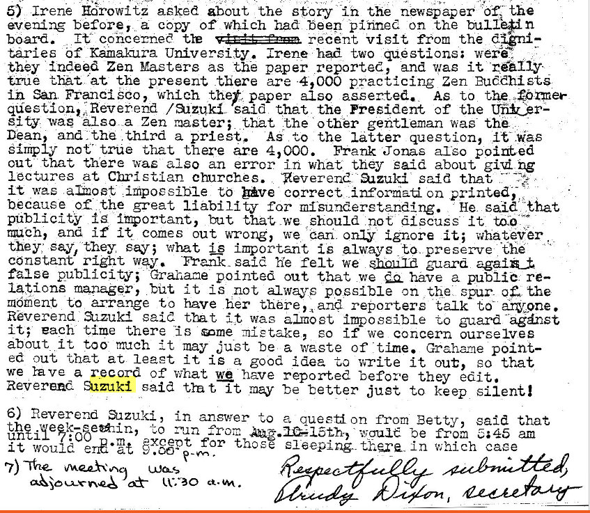 Machine generated alternative text:
5) irene Edrowitz aeked about the story in the newspaper the 
evening before, a copy of which had beep pitme on the 
board. It concerned recent visit from the 
taries Of Kamakura University. Irene mad two questions; wera 
they indeed Zen Masters as the paper reported, and was it -rA11Y• 
true that. •at the present there are -4,000 practicing Zen PutdhistS 
ih San. Francisco, whIeh the* paper also asserted. AS to the q {Omer 
question, Reverend / aizuk said that the president of the Ver— 
sit,y was Iso a Zen master; tht the other gentleman was- the 
Dean, and the third a priest. As to the latter question, it was 
Simply not' true that there are 4,000. Frank Jonas also pointed 
out that there was also an error in what they said about ng 
lectures at Christian cmrches. geverer,e aazuki said that 
it was &20Et impossible to bve correct on printed, 
because of the great liability for misunderstanding. He said frat 
publicity Ig but that we should not discuss it to-O 
rmeh, and if it comes out ruaong, we ear; only ignore it; whatevr 
they: say, they what important is always to. preserve 'the 
constant right way. 'Prank _ sai he felt we 3_zard 
false publicity; Grahame pointed out that we have a public. re— 
lations manager, but it IS not always possible on the spur at the 
moment to arrange to have her there, and reporters talk to- anywone. 
Reverend azzuld said it wag almost impossible to guard agnst 
it; each time there "is une :nietake, so if we concern ourselves 
about it too m'dCh it may just be a waste of time. Grahene point— 
ed out 'Ohat at leaet it is a good idea to write it out, EO that 
we rave a record of what we have reported before they edit. 
Reverend Suzuki said t?at, It be better just to keep silentl 
6) neverend Sazuki, in answer to a questi on from Betty, said that 
to from be from am 
it woul for those sleeping- in which cage 