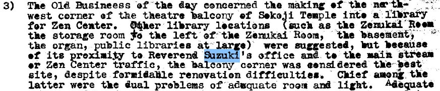 Machine generated alternative text:
3) 
The Old mtBineegs -ef the day eoncerned the making •f the 
west corner ef the theatre balcony ef Sekoi Tenple int. a ii>ray 
for Zen Center. "her library I.eatlon (guck ae tie Zen.lkai 
the storage room the left of"the Zemkai Room, the basement, 
the organ, public librariee at large) were guceeted, 
•f its rexiniiy t' Reverend g office the A-in 
er Zen genter traffic, the balconwcrner was e•nd dered the "at 
site, despite formidable renovation diffieultleg. Chief anon' the 
latter were the dual preblems of aduqzate room ari light. Adequate 