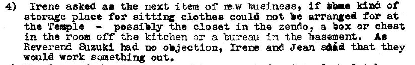 Machine generated alternative text:
4) Irene aeked ae the next item of re-w if bbne of 
storage place for clothee could not arranged for at 
pogsibly the closet in the zendo, a hx or chest 
the TeQIe 
in the room off the kitchen or a bureau in the basement. Ae 
Reverend azzuki Ind no objection, Ire Jean said that they 
would work scnething out. 