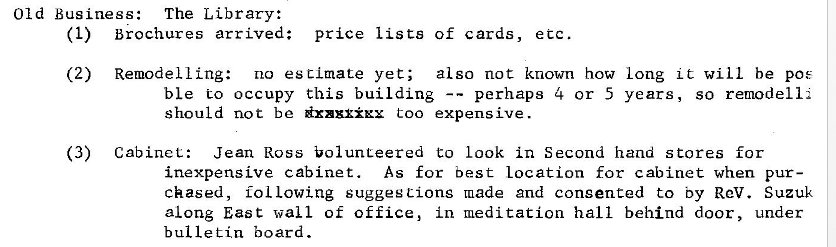 Machine generated alternative text:
Old Business: The Library: 
(1) 
(2) 
(3) 
brochures arrived: price lists of cards, etc. 
Remodel ling: no estimate yet; 
also not known how long it will be pos 
ble Co occupy this building 
perhaps 4 or 5 years, so remodel 1: 
should not be too expensive. 
Cabinet. 
Jean Ross bolunteered to Look in Second hand stores for 
inexpensive cabinet. As for best location for cabinet when pur- 
chased, fol Lowing suggestions made and consented to by Rev. Suzuk 
along East wall of office, in meditation hall behind door, under 
bulletin board. 