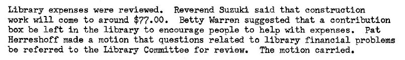 Machine generated alternative text:
Library expenses were reviewed. Reverend Suzuki said that construction 
work will come to around $77.00. Betty Warren suggested that a contribution 
box be left in the library to encourage people to help with expenses. pat 
Herreshoff made a motion that questions related to library financial problems 
be referred to the Library Committee for review. The motion carried. 